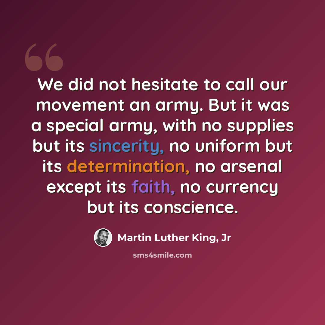 “We did not hesitate to call our movement an army. But it was a special army, with no supplies but its sincerity, no uniform but its determination, no arsenal except its faith, no currency but its conscience.” quote by Martin Luther King, Jr