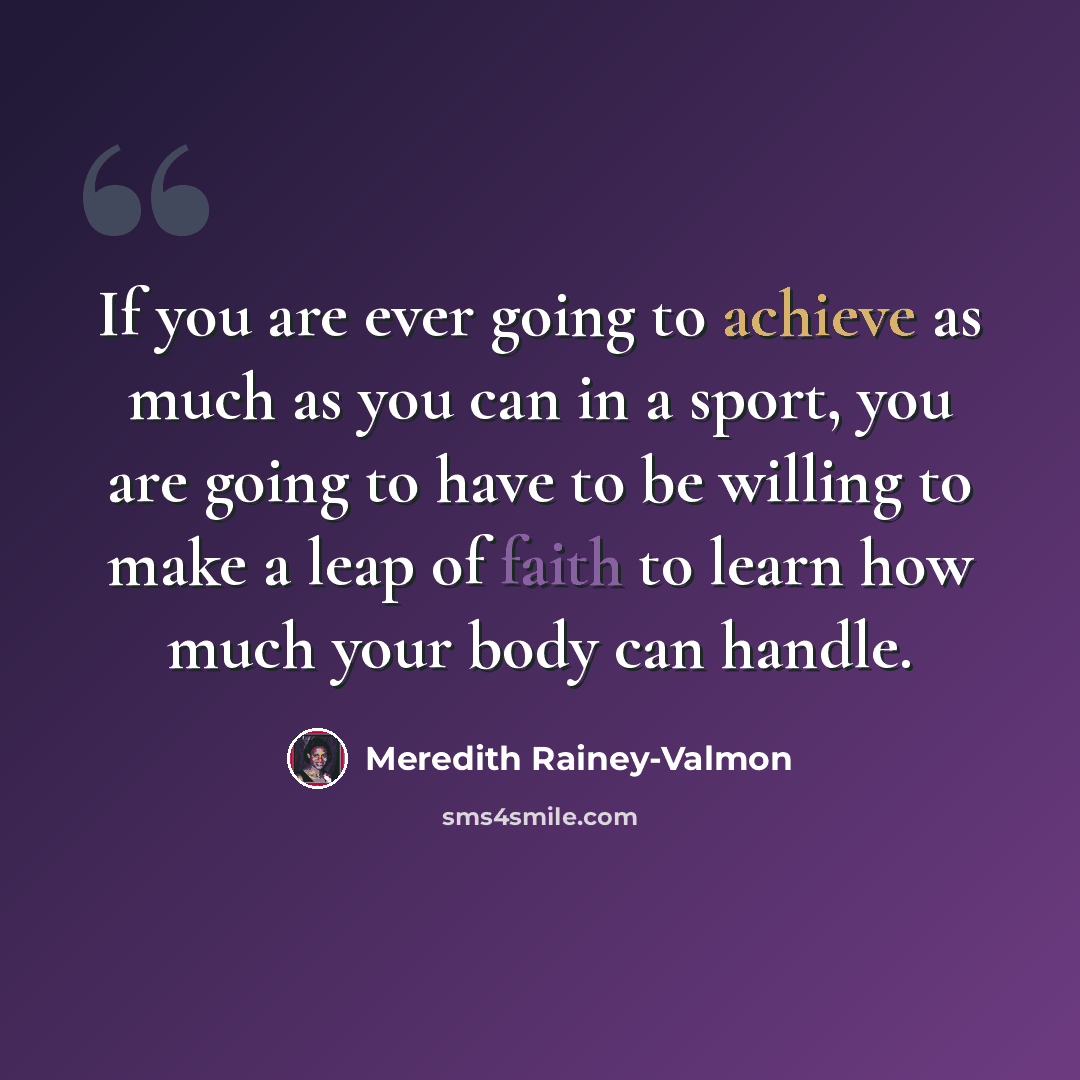 “If you are ever going to achieve as much as you can in a sport, you are going to have to be willing to make a leap of faith to learn how much your body can handle.” quote by Meredith Rainey-Valmon