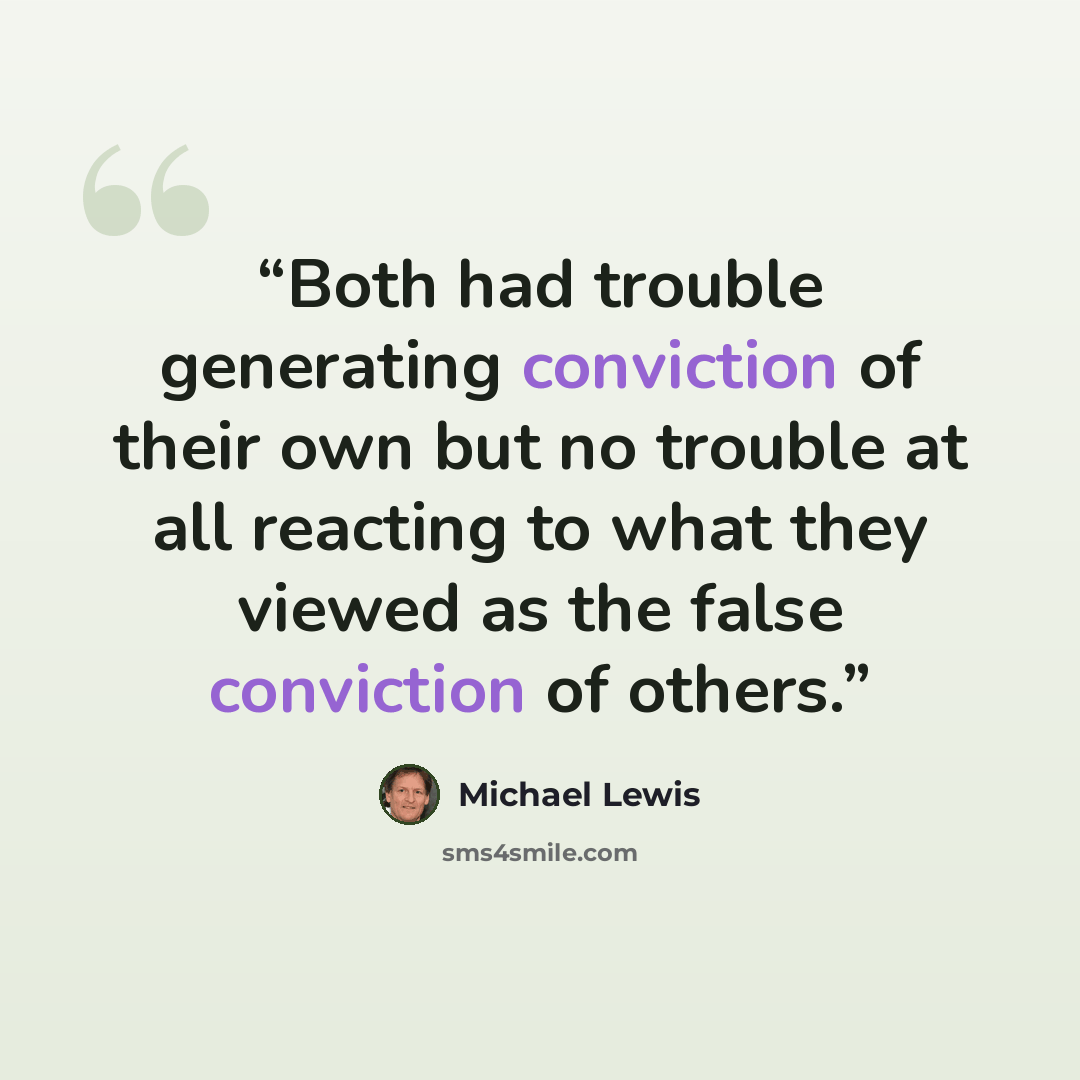 “Both had trouble generating conviction of their own but no trouble at all reacting to what they viewed as the false conviction of others.” quote by Michael Lewis