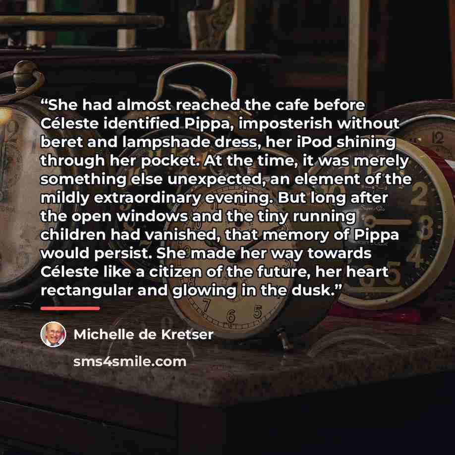 “She had almost reached the cafe before Céleste identified Pippa, imposterish without beret and lampshade dress, her iPod shining through her pocket. At the time, it was merely something else unexpected, an element of the mildly extraordinary evening. But long after the open windows and the tiny…” quote by Michelle de Kretser