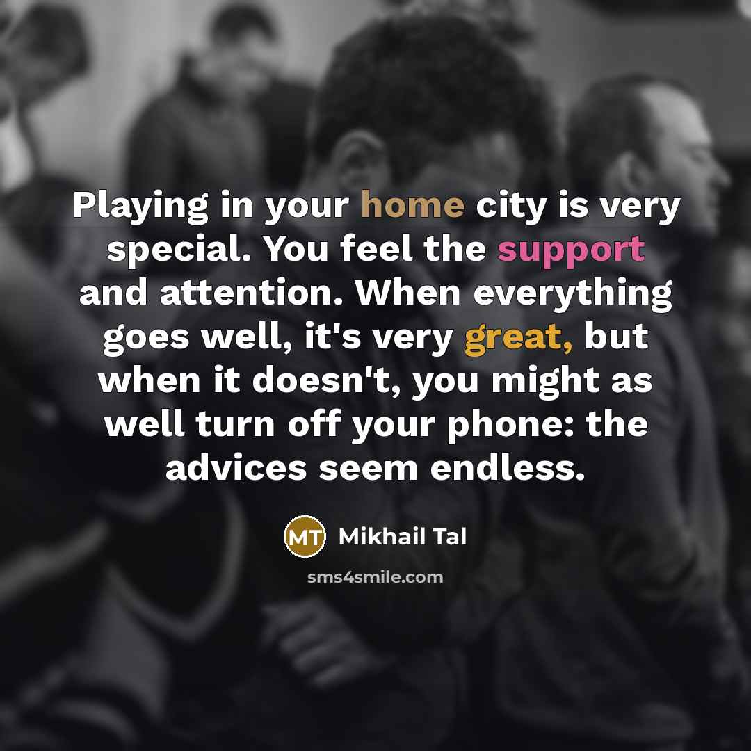 “Playing in your home city is very special. You feel the support and attention. When everything goes well, it's very great, but when it doesn't, you might as well turn off your phone: the advices seem endless.” quote by Mikhail Tal