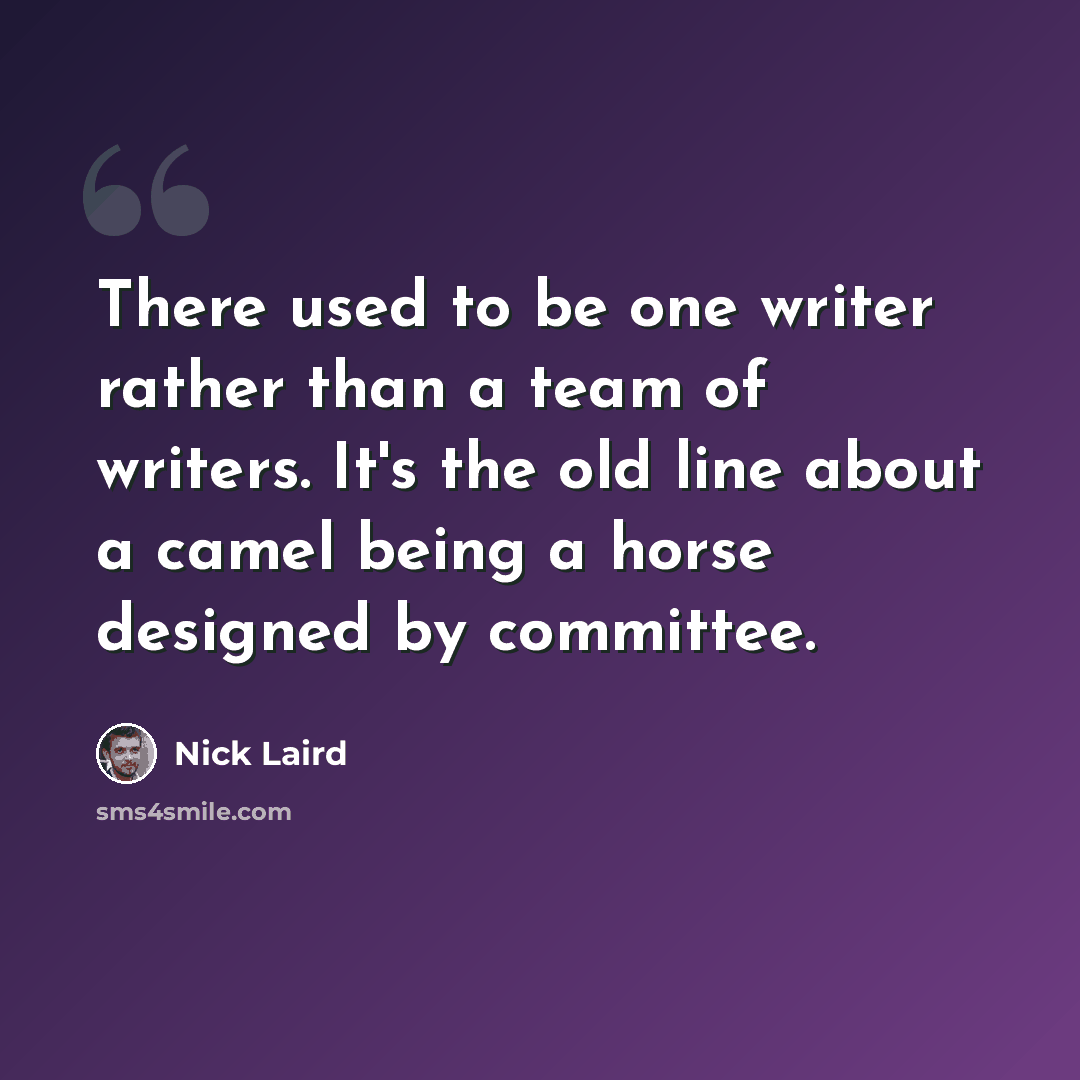 “There used to be one writer rather than a team of writers. It's the old line about a camel being a horse designed by committee.” quote by Nick Laird