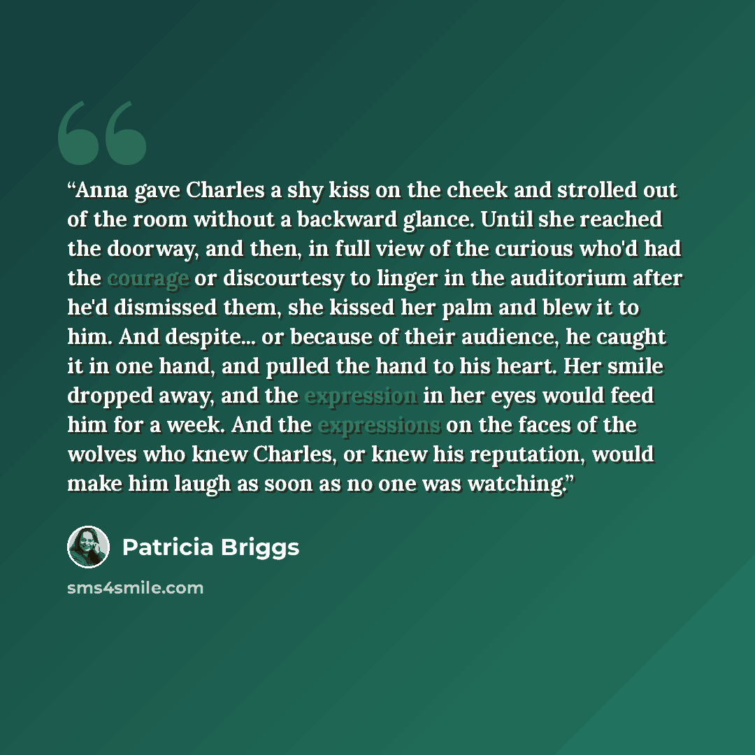 “Anna gave Charles a shy kiss on the cheek and strolled out of the room without a backward glance. Until she reached the doorway, and then, in full view of the curious who'd had the courage or discourtesy to linger in the auditorium after he'd dismissed them, she kissed her palm and blew it to him…” quote by Patricia Briggs