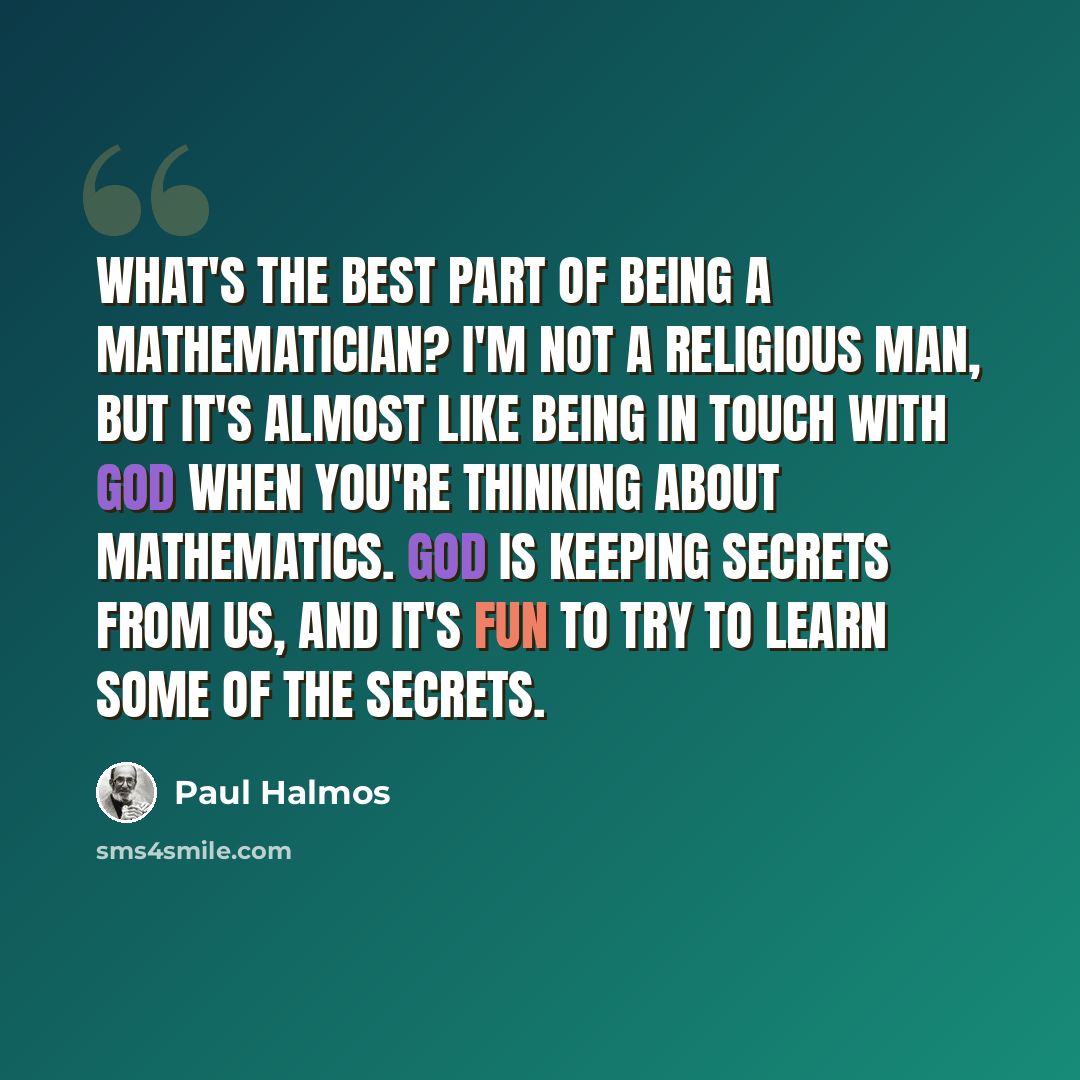 “What's the best part of being a mathematician? I'm not a religious man, but it's almost like being in touch with God when you're thinking about mathematics. God is keeping secrets from us, and it's fun to try to learn some of the secrets.” quote by Paul Halmos