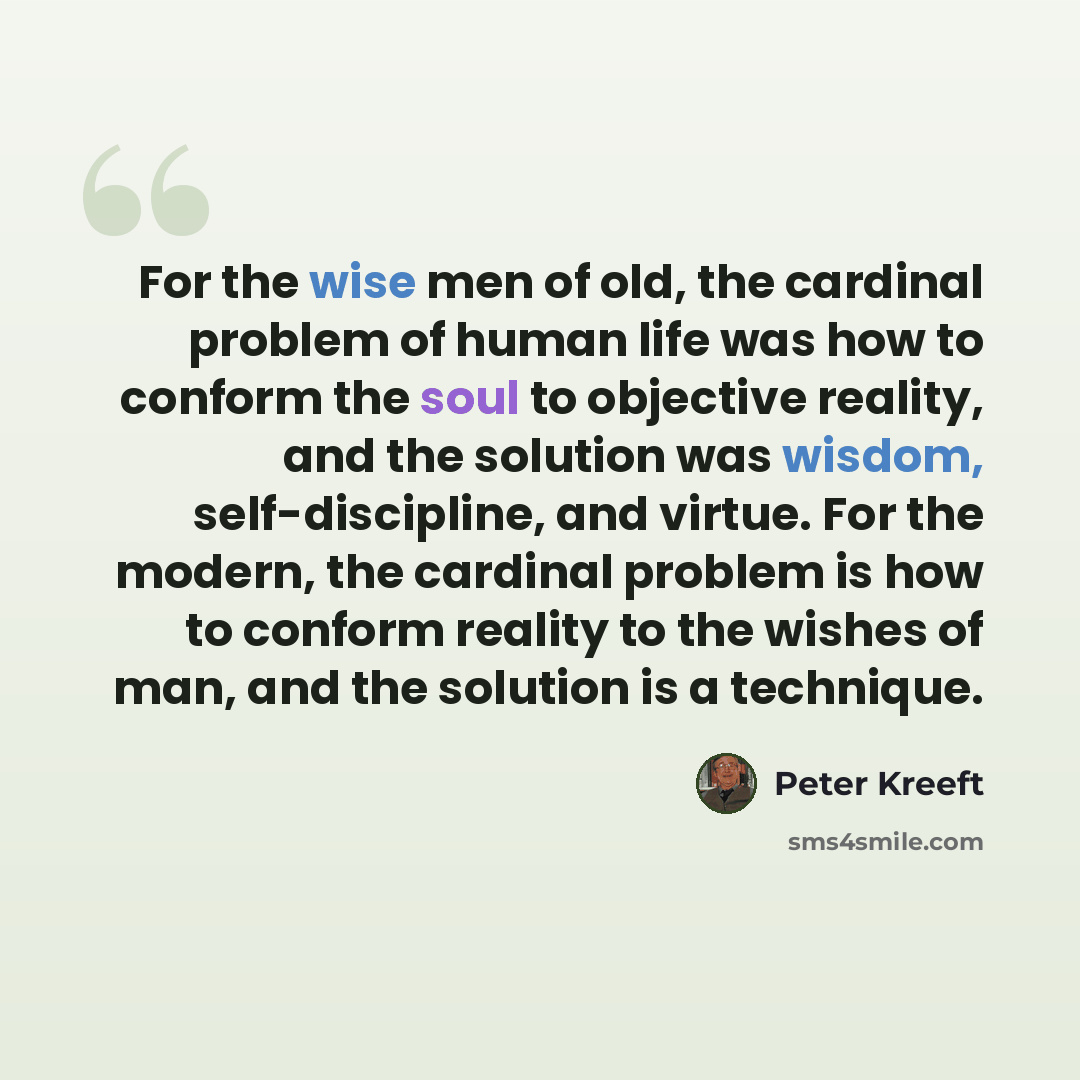 “For the wise men of old, the cardinal problem of human life was how to conform the soul to objective reality, and the solution was wisdom, self-discipline, and virtue. For the modern, the cardinal problem is how to conform reality to the wishes of man, and the solution is a technique.” quote by Peter Kreeft