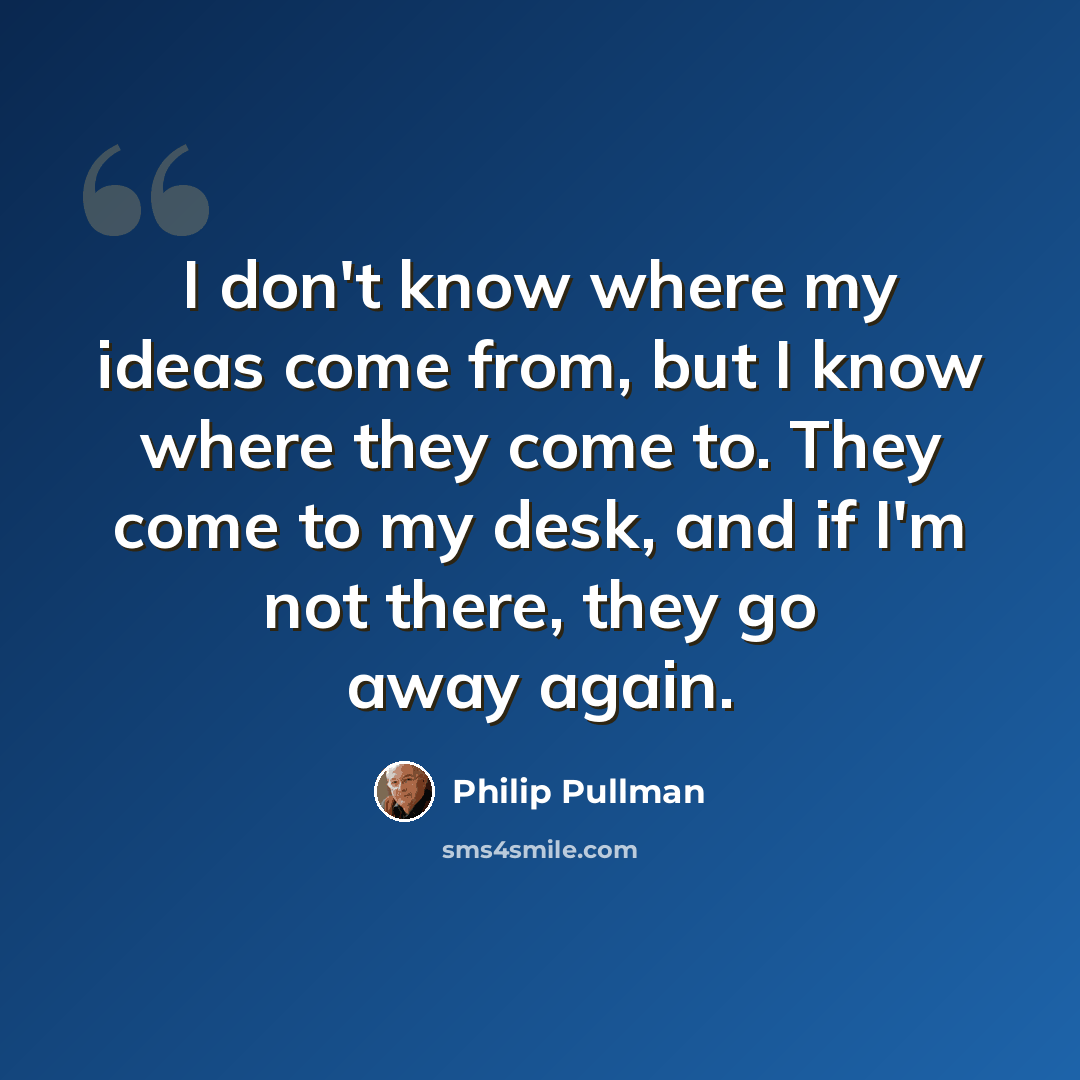 “I don't know where my ideas come from, but I know where they come to. They come to my desk, and if I'm not there, they go away again.” quote by Philip Pullman