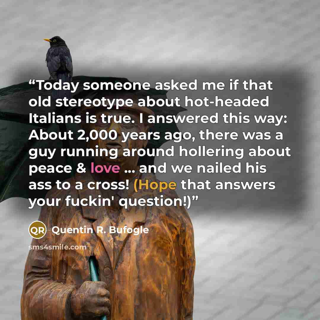 “Today someone asked me if that old stereotype about hot-headed Italians is true. I answered this way: About 2,000 years ago, there was a guy running around hollering about peace & love ... and we nailed his ass to a cross! (Hope that answers your fuckin' question!)” quote by Quentin R. Bufogle