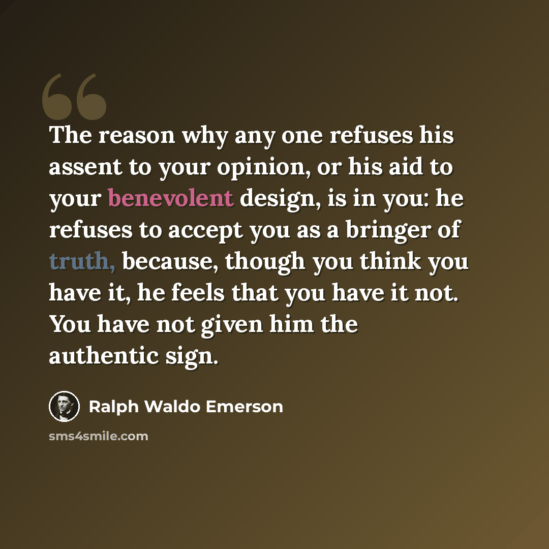 “The reason why any one refuses his assent to your opinion, or his aid to your benevolent design, is in you: he refuses to accept you as a bringer of truth, because, though you think you have it, he feels that you have it not. You have not given him the authentic sign.” quote by Ralph Waldo Emerson