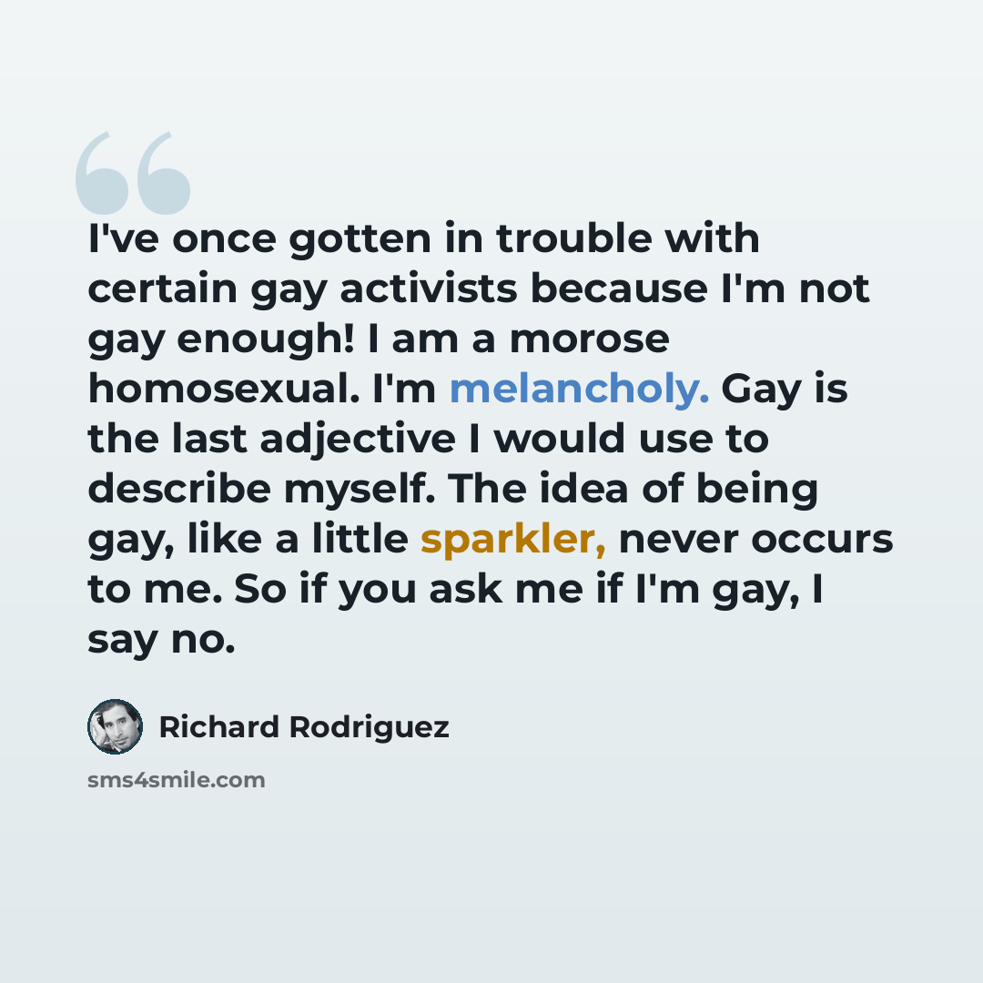 “I've once gotten in trouble with certain gay activists because I'm not gay enough! I am a morose homosexual. I'm melancholy. Gay is the last adjective I would use to describe myself. The idea of being gay, like a little sparkler, never occurs to me. So if you ask me if I'm gay, I say no.” quote by Richard Rodriguez