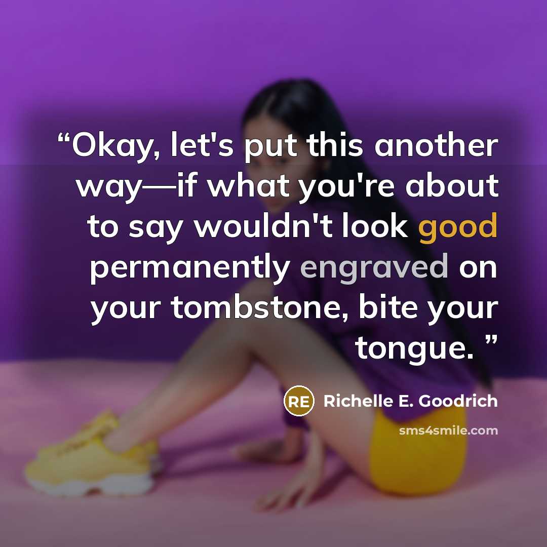 “Okay, let's put this another way―if what you're about to say wouldn't look good permanently engraved on your tombstone, bite your tongue.” quote by Richelle E. Goodrich