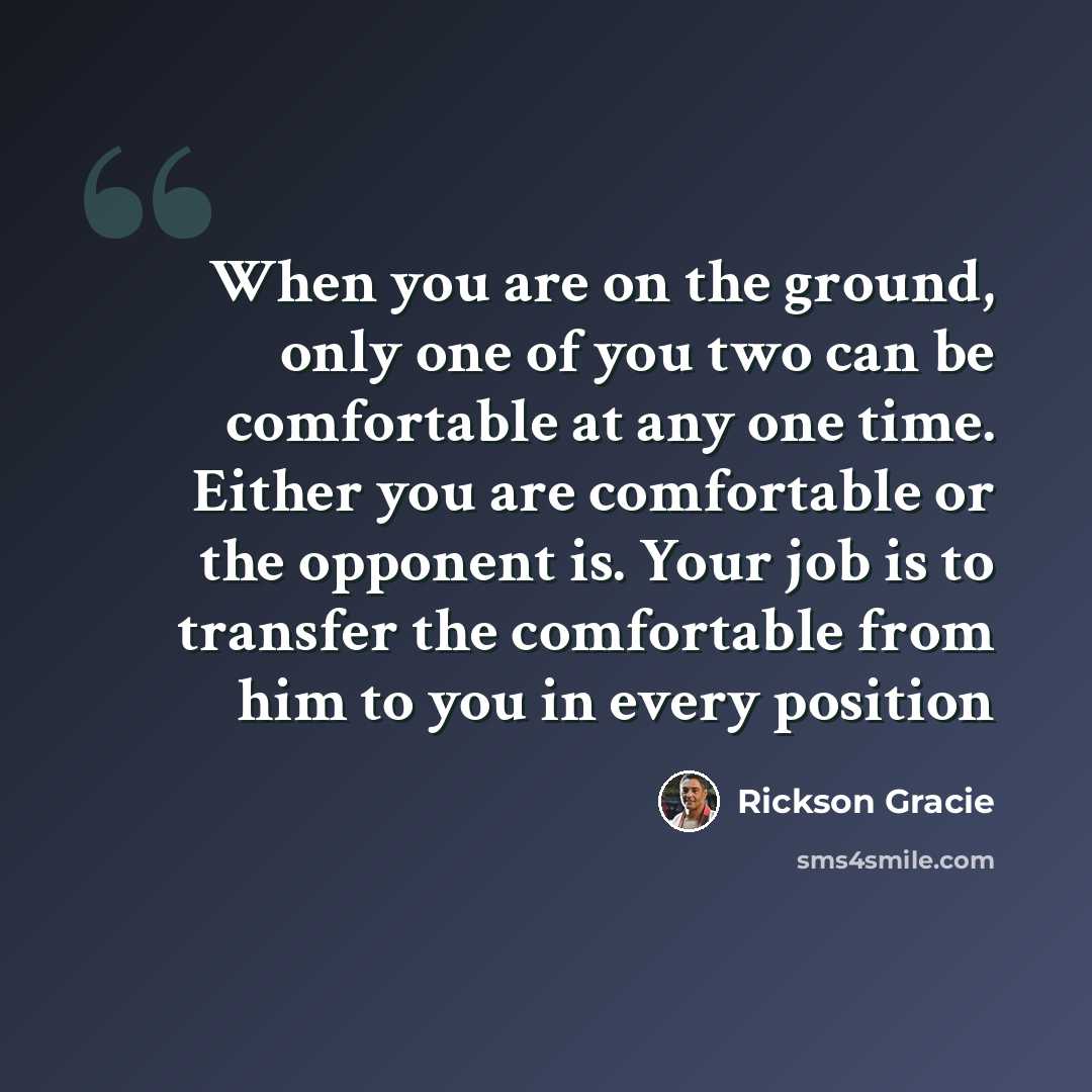 “When you are on the ground, only one of you two can be comfortable at any one time. Either you are comfortable or the opponent is. Your job is to transfer the comfortable from him to you in every position” quote by Rickson Gracie