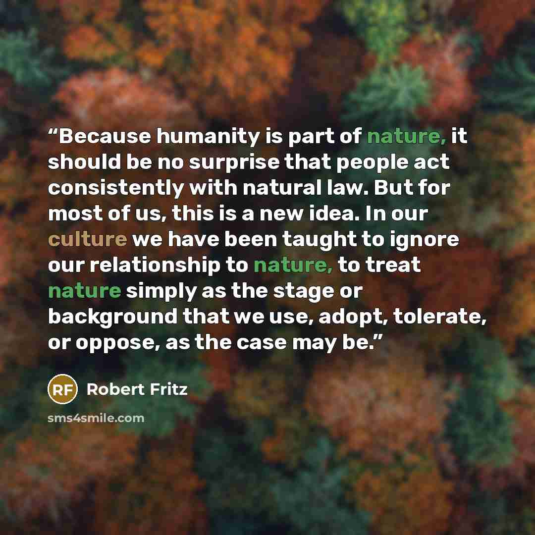“Because humanity is part of nature, it should be no surprise that people act consistently with natural law. But for most of us, this is a new idea. In our culture we have been taught to ignore our relationship to nature, to treat nature simply as the stage or background that we use, adopt…” quote by Robert Fritz