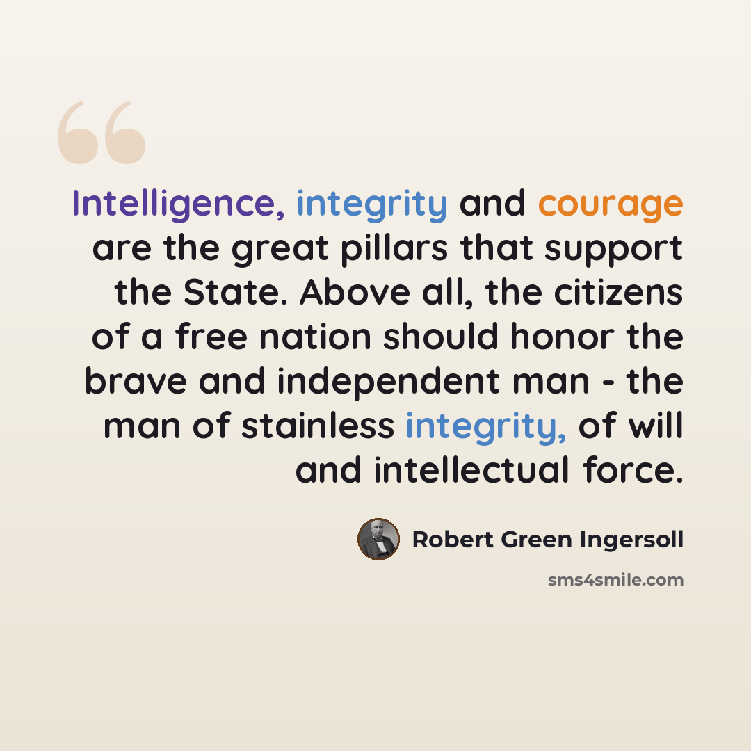 “Intelligence, integrity and courage are the great pillars that support the State. Above all, the citizens of a free nation should honor the brave and independent man - the man of stainless integrity, of will and intellectual force.” quote by Robert Green Ingersoll