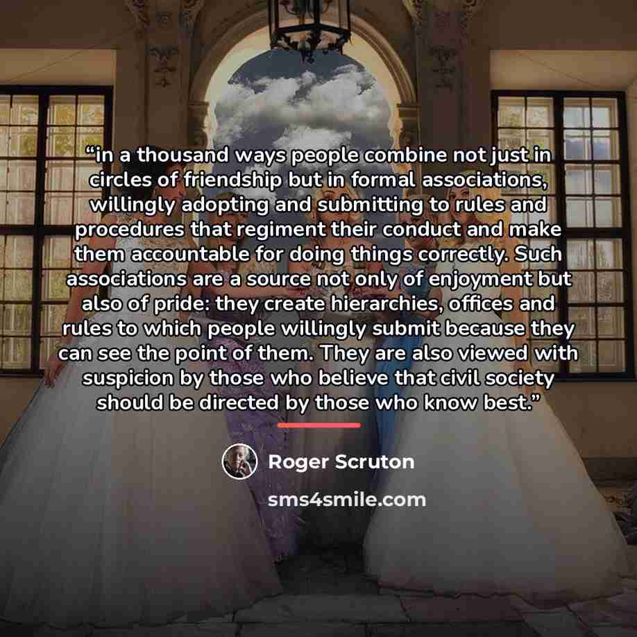 “in a thousand ways people combine not just in circles of friendship but in formal associations, willingly adopting and submitting to rules and procedures that regiment their conduct and make them accountable for doing things correctly. Such associations are a source not only of enjoyment but also…” quote by Roger Scruton