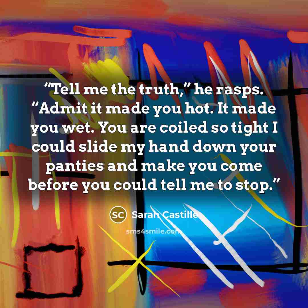 “Tell me the truth,” he rasps. “Admit it made you hot. It made you wet. You are coiled so tight I could slide my hand down your panties and make you come before you could tell me to stop.” quote by Sarah Castille