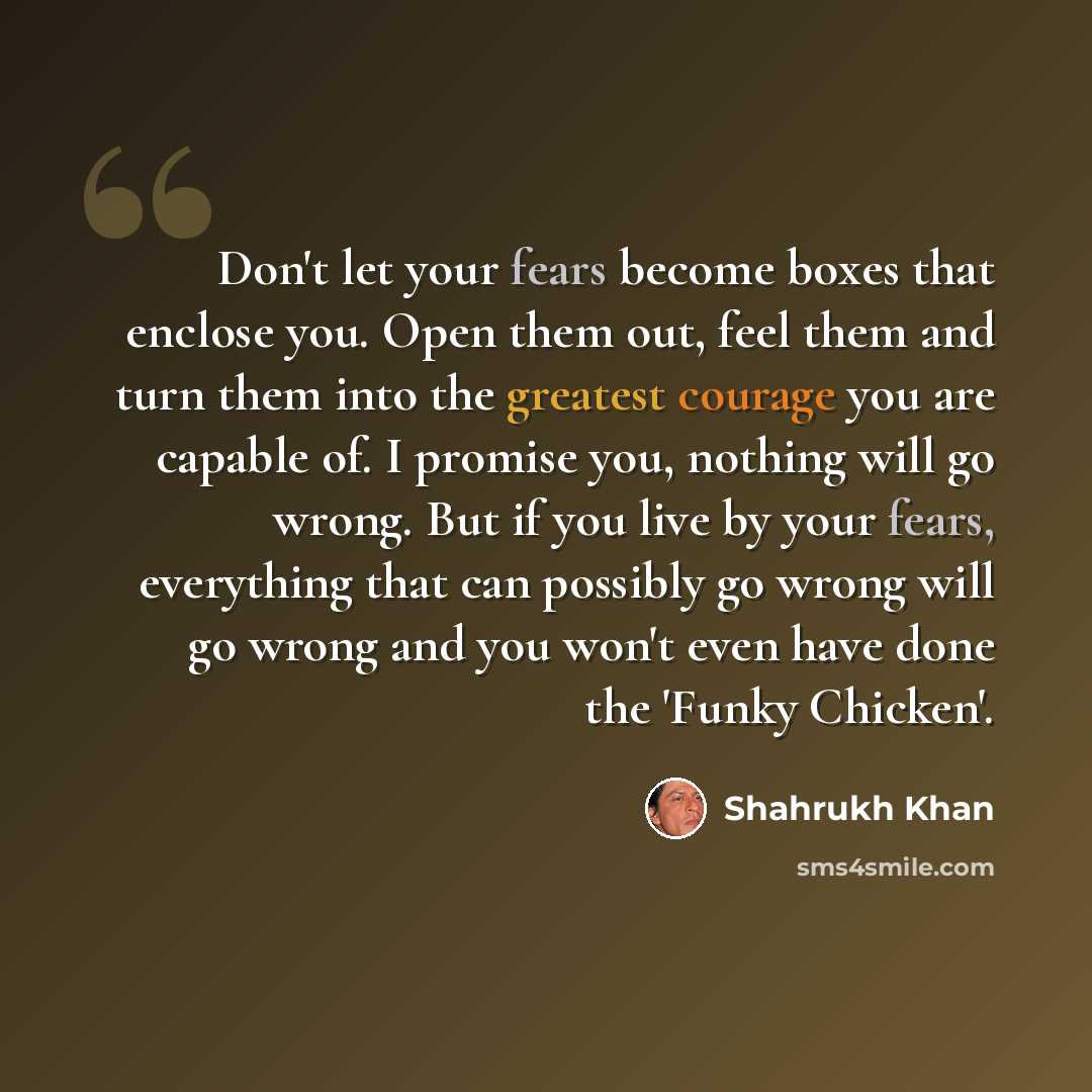 “Don't let your fears become boxes that enclose you. Open them out, feel them and turn them into the greatest courage you are capable of. I promise you, nothing will go wrong. But if you live by your fears, everything that can possibly go wrong will go wrong and you won't even have done the 'Funky…” quote by Shahrukh Khan