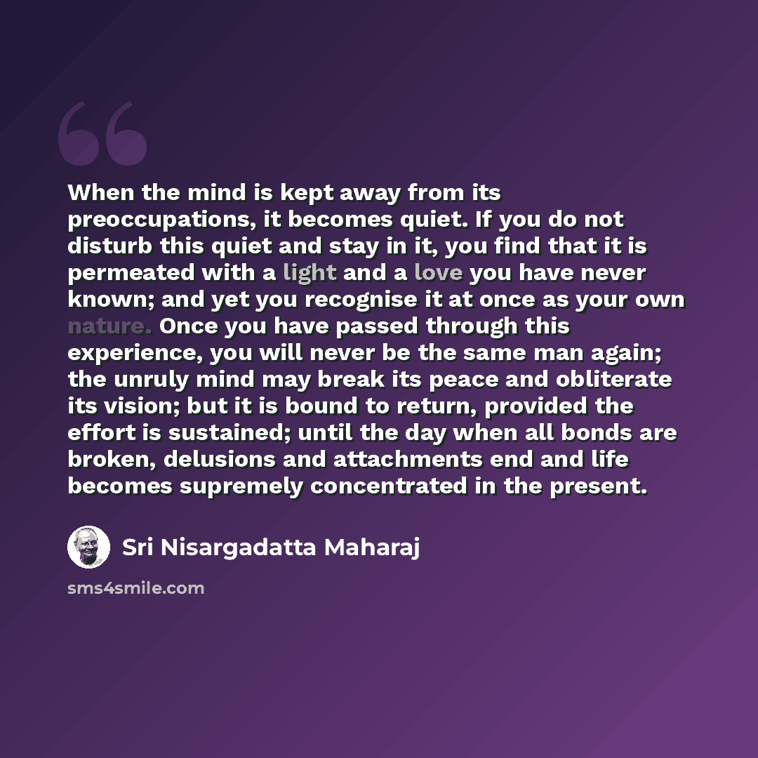 “When the mind is kept away from its preoccupations, it becomes quiet. If you do not disturb this quiet and stay in it, you find that it is permeated with a light and a love you have never known; and yet you recognise it at once as your own nature. Once you have passed through this experience, you…” quote by Sri Nisargadatta Maharaj