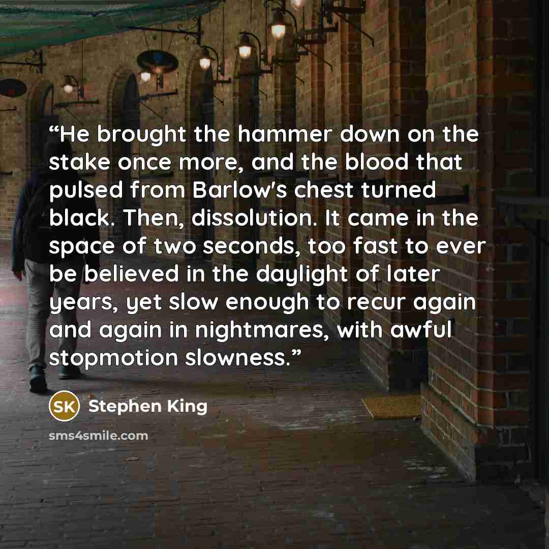 “He brought the hammer down on the stake once more, and the blood that pulsed from Barlow's chest turned black. Then, dissolution. It came in the space of two seconds, too fast to ever be believed in the daylight of later years, yet slow enough to recur again and again in nightmares, with awful…” quote by Stephen King