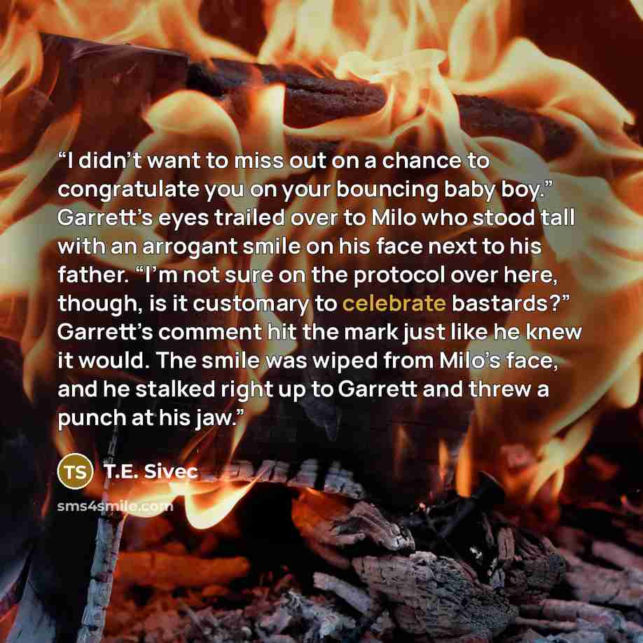 “I didn't want to miss out on a chance to congratulate you on your bouncing baby boy.” Garrett’s eyes trailed over to Milo who stood tall with an arrogant smile on his face next to his father. “I’m not sure on the protocol over here, though, is it customary to celebrate bastards?” Garrett’s comment…” quote by T.E. Sivec