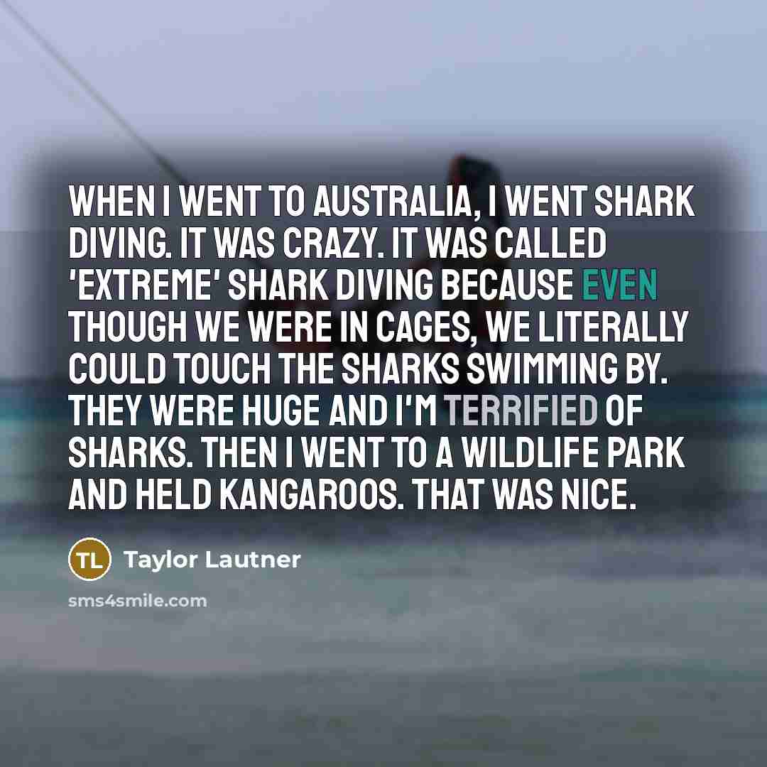 “When I went to Australia, I went shark diving. It was crazy. It was called 'extreme' shark diving because even though we were in cages, we literally could touch the sharks swimming by. They were huge and I'm terrified of sharks. Then I went to a wildlife park and held kangaroos. That was nice.” quote by Taylor Lautner