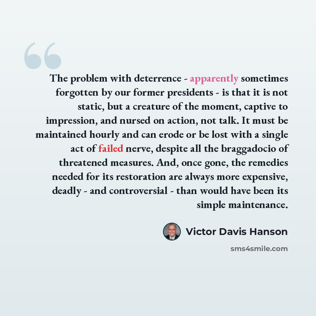 “The problem with deterrence - apparently sometimes forgotten by our former presidents - is that it is not static, but a creature of the moment, captive to impression, and nursed on action, not talk. It must be maintained hourly and can erode or be lost with a single act of failed nerve, despite…” quote by Victor Davis Hanson
