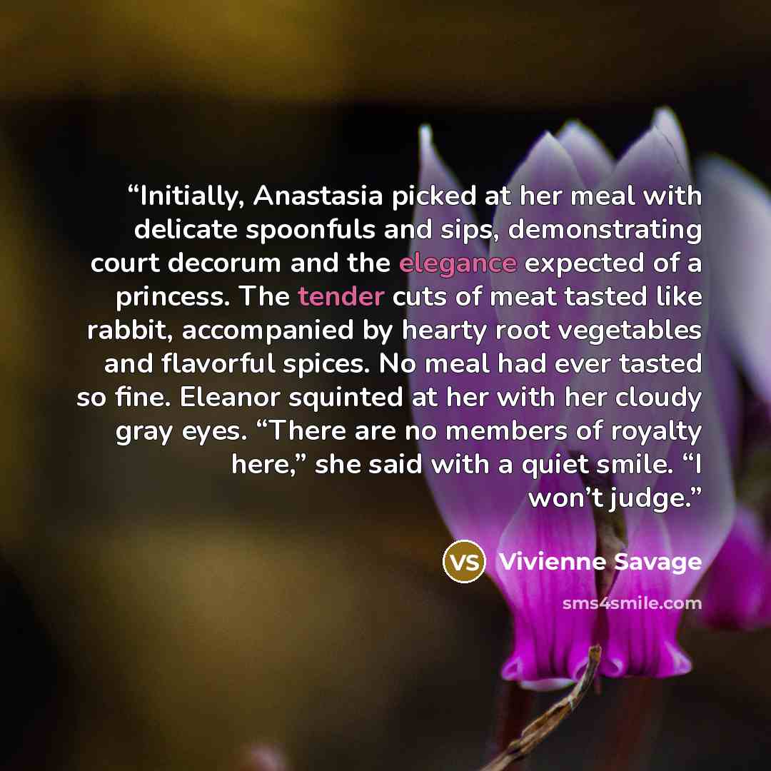 “Initially, Anastasia picked at her meal with delicate spoonfuls and sips, demonstrating court decorum and the elegance expected of a princess. The tender cuts of meat tasted like rabbit, accompanied by hearty root vegetables and flavorful spices. No meal had ever tasted so fine. Eleanor squinted…” quote by Vivienne Savage