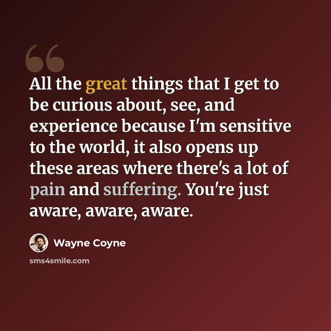 “All the great things that I get to be curious about, see, and experience because I'm sensitive to the world, it also opens up these areas where there's a lot of pain and suffering. You're just aware, aware, aware.” quote by Wayne Coyne