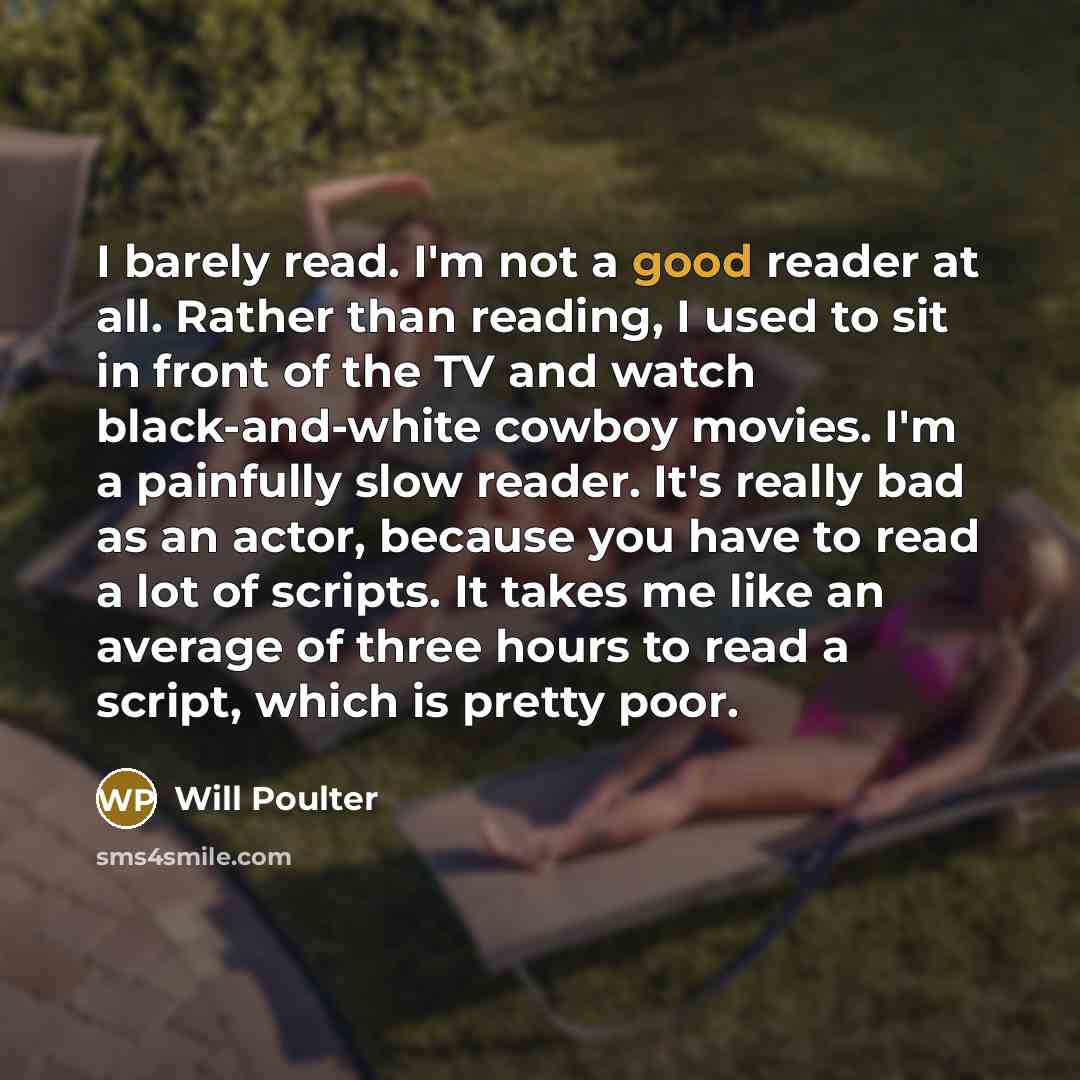 “I barely read. I'm not a good reader at all. Rather than reading, I used to sit in front of the TV and watch black-and-white cowboy movies. I'm a painfully slow reader. It's really bad as an actor, because you have to read a lot of scripts. It takes me like an average of three hours to read a…” quote by Will Poulter