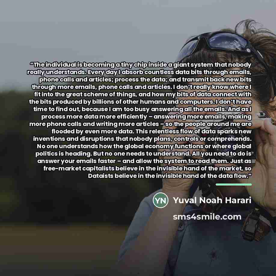 “The individual is becoming a tiny chip inside a giant system that nobody really understands. Every day I absorb countless data bits through emails, phone calls and articles; process the data; and transmit back new bits through more emails, phone calls and articles. I don’t really know where I fit…” quote by Yuval Noah Harari
