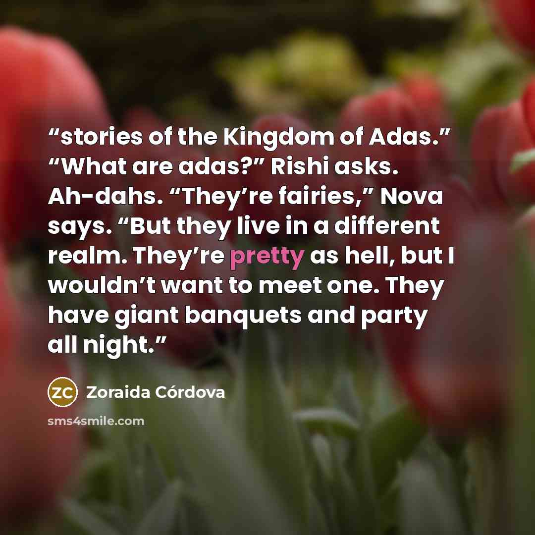 “stories of the Kingdom of Adas.” “What are adas?” Rishi asks. Ah-dahs. “They’re fairies,” Nova says. “But they live in a different realm. They’re pretty as hell, but I wouldn’t want to meet one. They have giant banquets and party all night.” quote by Zoraida Córdova