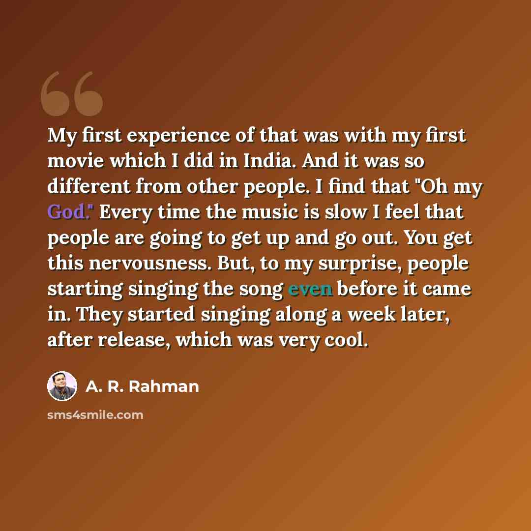 “My first experience of that was with my first movie which I did in India. And it was so different from other people. I find that "Oh my God." Every time the music is slow I feel that people are going to get up and go out. You get this nervousness. But, to my surprise, people starting singing the…” quote by A. R. Rahman