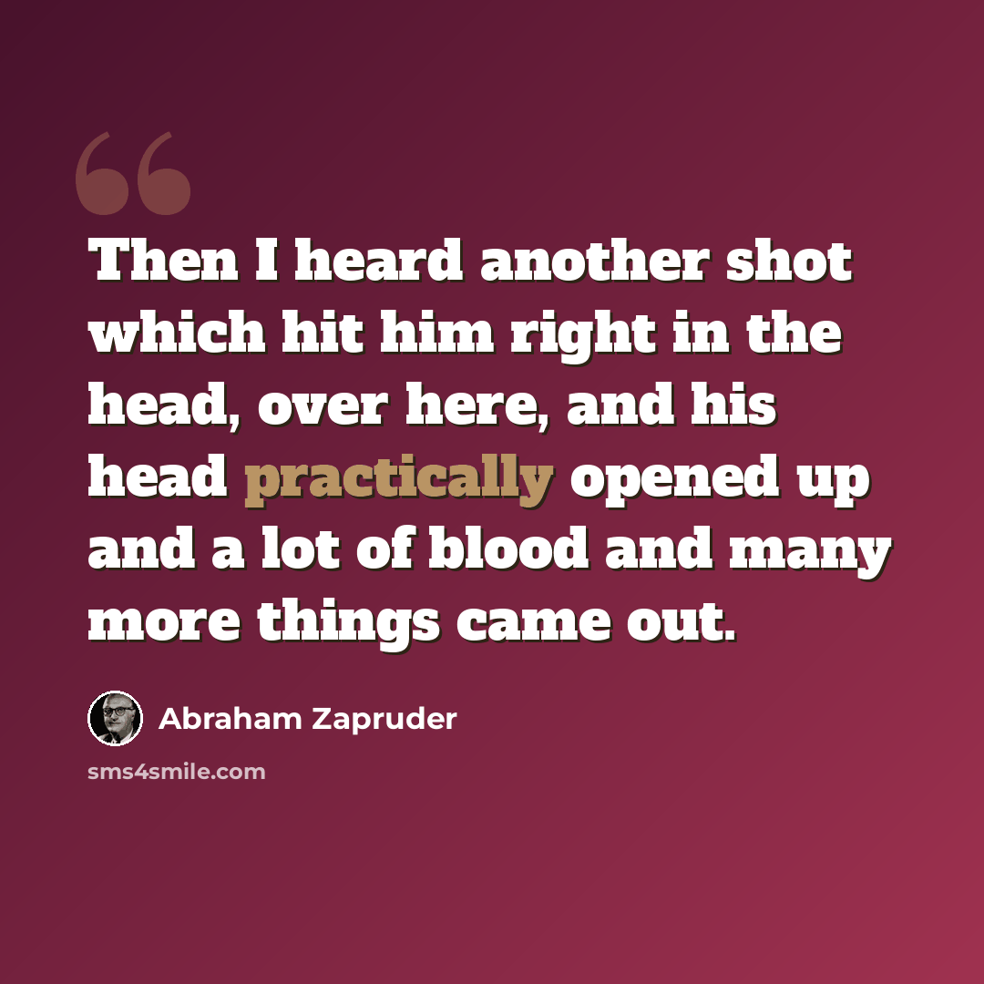 “Then I heard another shot which hit him right in the head, over here, and his head practically opened up and a lot of blood and many more things came out.” quote by Abraham Zapruder