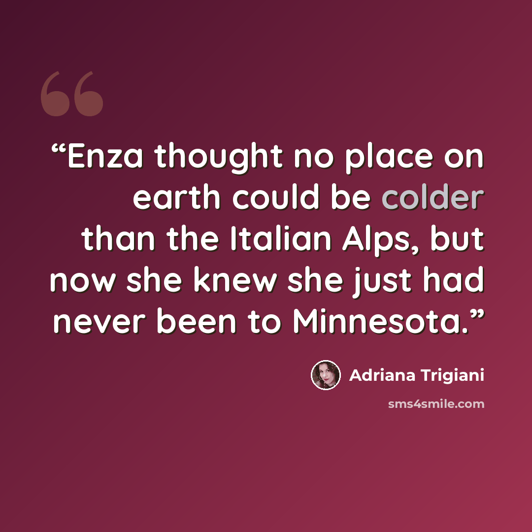 “Enza thought no place on earth could be colder than the Italian Alps, but now she knew she just had never been to Minnesota.” quote by Adriana Trigiani