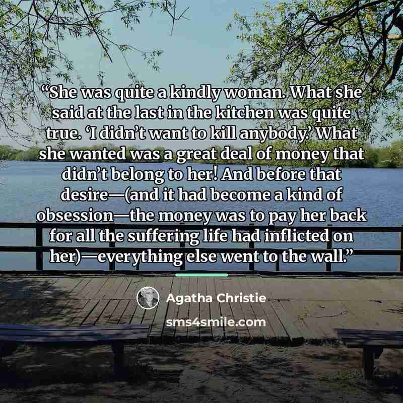 “She was quite a kindly woman. What she said at the last in the kitchen was quite true. ‘I didn’t want to kill anybody.’ What she wanted was a great deal of money that didn’t belong to her! And before that desire—(and it had become a kind of obsession—the money was to pay her back for all the…” quote by Agatha Christie