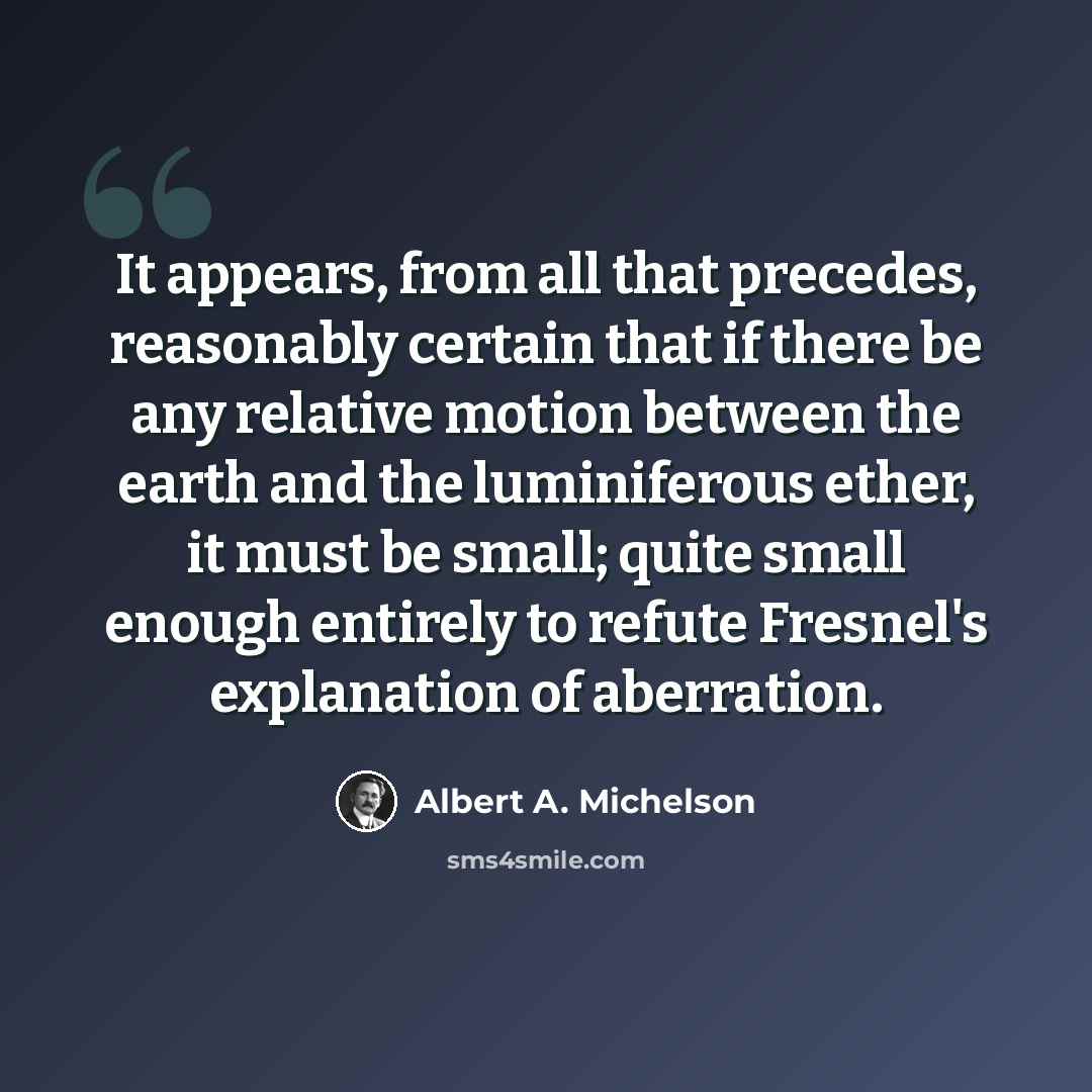“It appears, from all that precedes, reasonably certain that if there be any relative motion between the earth and the luminiferous ether, it must be small; quite small enough entirely to refute Fresnel's explanation of aberration.” quote by Albert A. Michelson