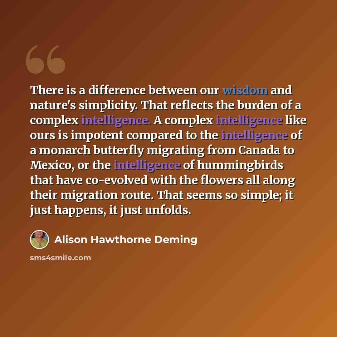 “There is a difference between our wisdom and nature's simplicity. That reflects the burden of a complex intelligence. A complex intelligence like ours is impotent compared to the intelligence of a monarch butterfly migrating from Canada to Mexico, or the intelligence of hummingbirds that have…” quote by Alison Hawthorne Deming