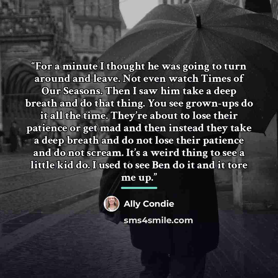 “For a minute I thought he was going to turn around and leave. Not even watch Times of Our Seasons. Then I saw him take a deep breath and do that thing. You see grown-ups do it all the time. They’re about to lose their patience or get mad and then instead they take a deep breath and do not lose…” quote by Ally Condie