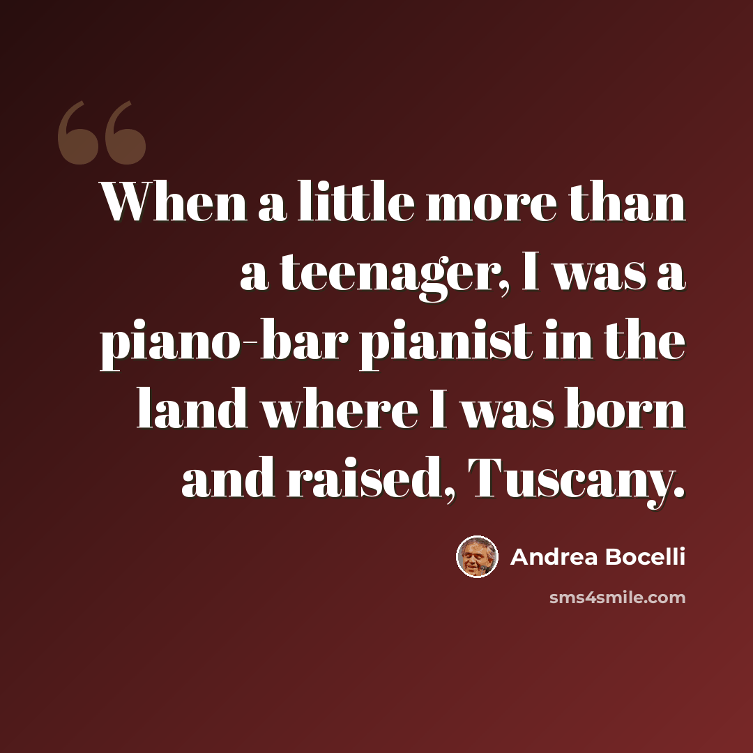 “When a little more than a teenager, I was a piano-bar pianist in the land where I was born and raised, Tuscany.” quote by Andrea Bocelli