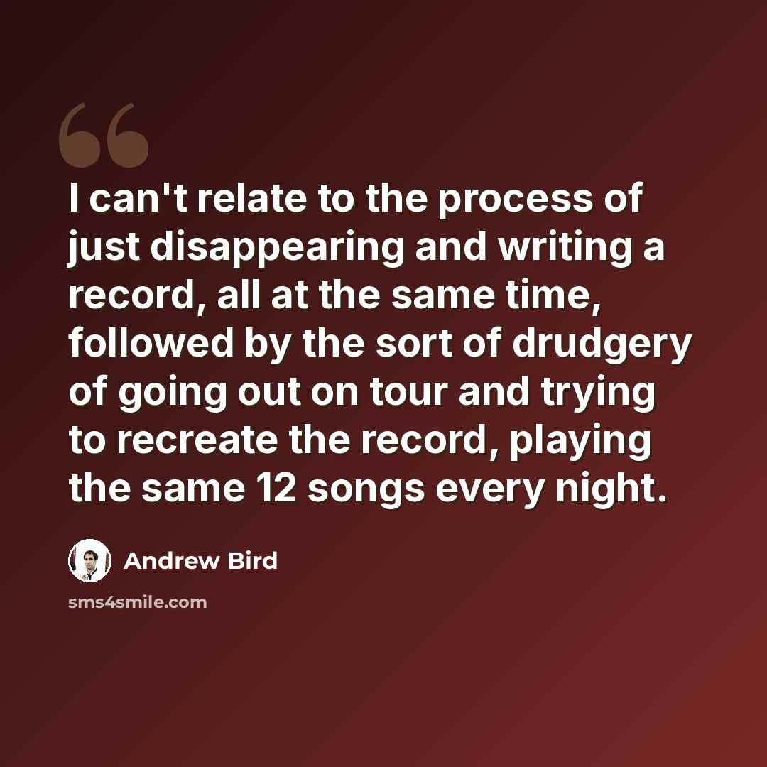 “I can't relate to the process of just disappearing and writing a record, all at the same time, followed by the sort of drudgery of going out on tour and trying to recreate the record, playing the same 12 songs every night.” quote by Andrew Bird