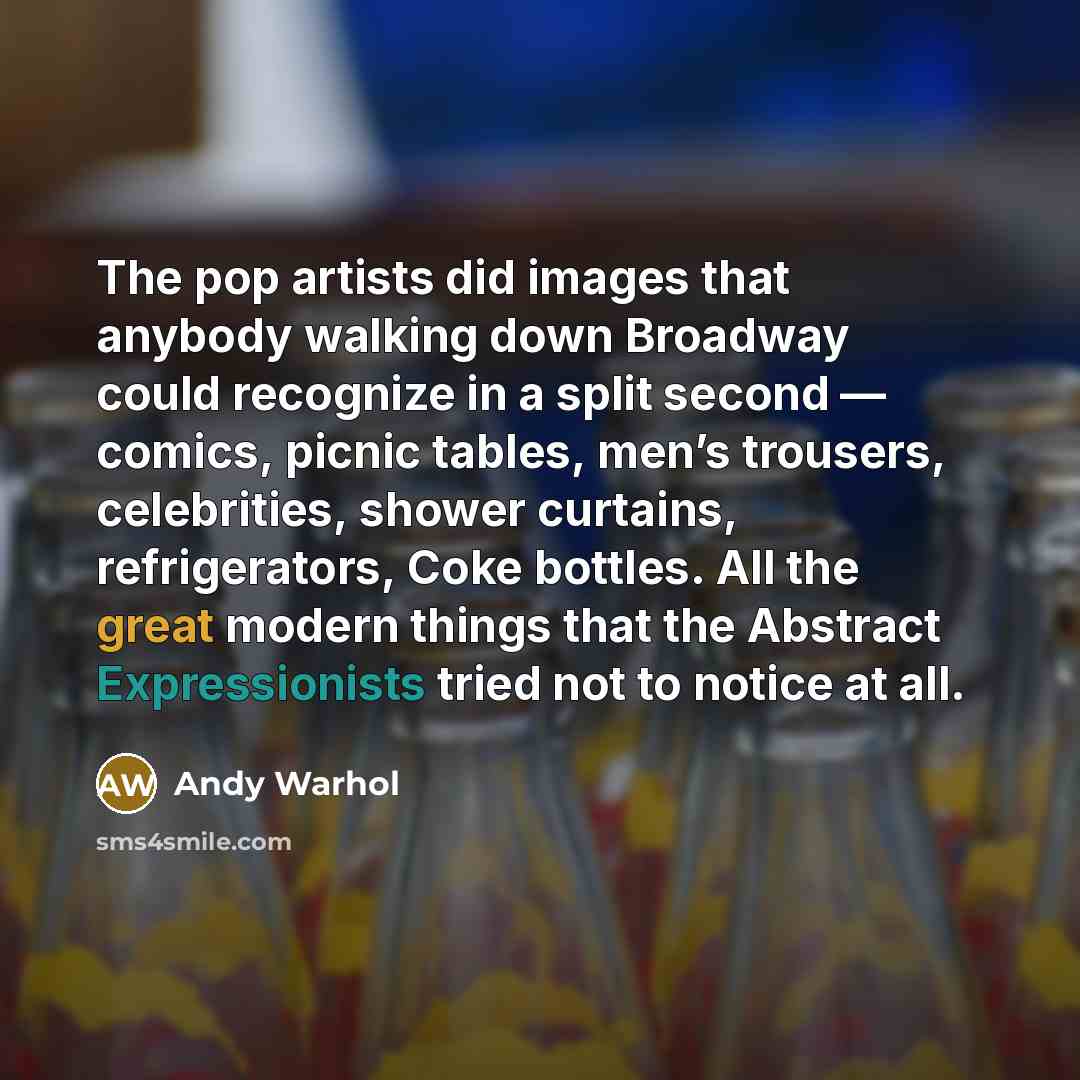 “The pop artists did images that anybody walking down Broadway could recognize in a split second — comics, picnic tables, men’s trousers, celebrities, shower curtains, refrigerators, Coke bottles. All the great modern things that the Abstract Expressionists tried not to notice at all.” quote by Andy Warhol