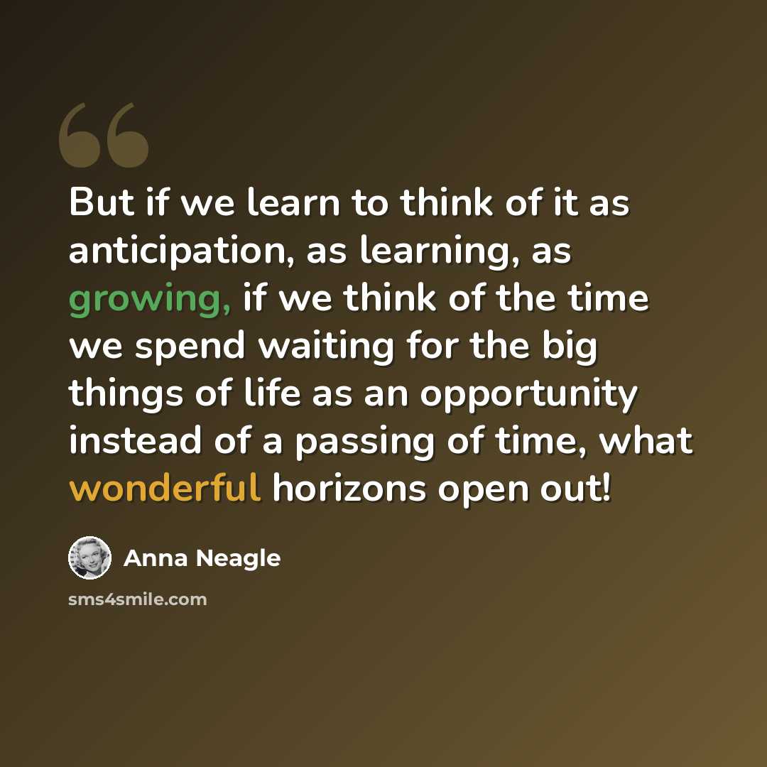 “But if we learn to think of it as anticipation, as learning, as growing, if we think of the time we spend waiting for the big things of life as an opportunity instead of a passing of time, what wonderful horizons open out!” quote by Anna Neagle
