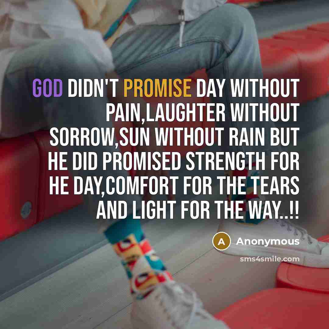 “God didn't promise day without pain,laughter without sorrow,sun without rain but he did promised strength for he day,comfort for the tears and light for the way..!!” quote by Anonymous