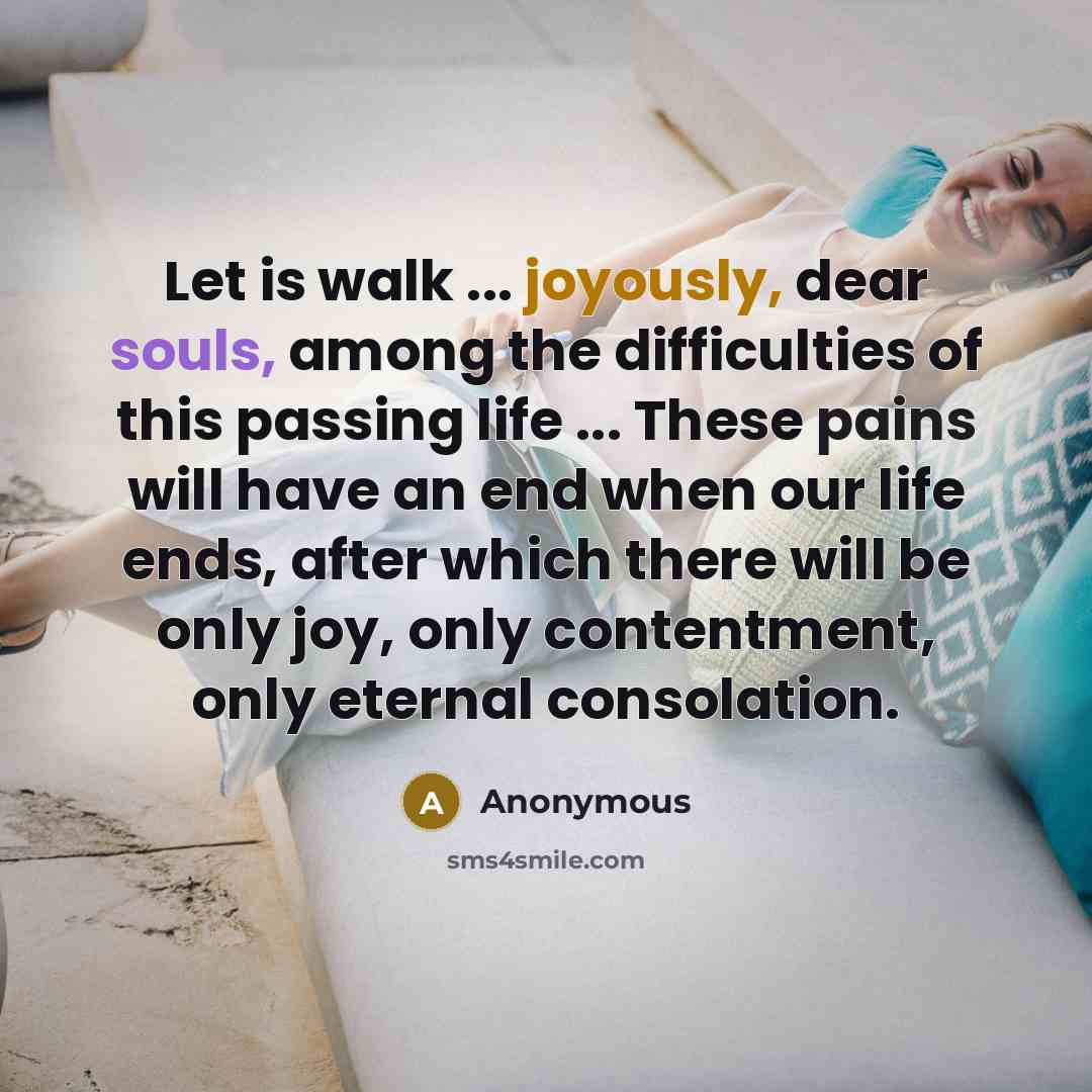 “Let is walk ... joyously, dear souls, among the difficulties of this passing life ... These pains will have an end when our life ends, after which there will be only joy, only contentment, only eternal consolation.” quote by Anonymous
