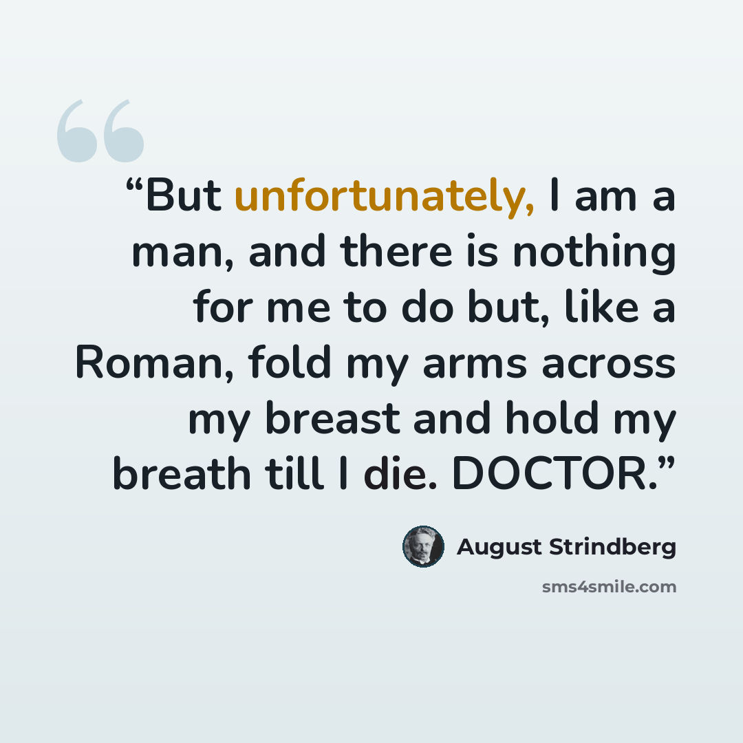 “But unfortunately, I am a man, and there is nothing for me to do but, like a Roman, fold my arms across my breast and hold my breath till I die. DOCTOR.” quote by August Strindberg
