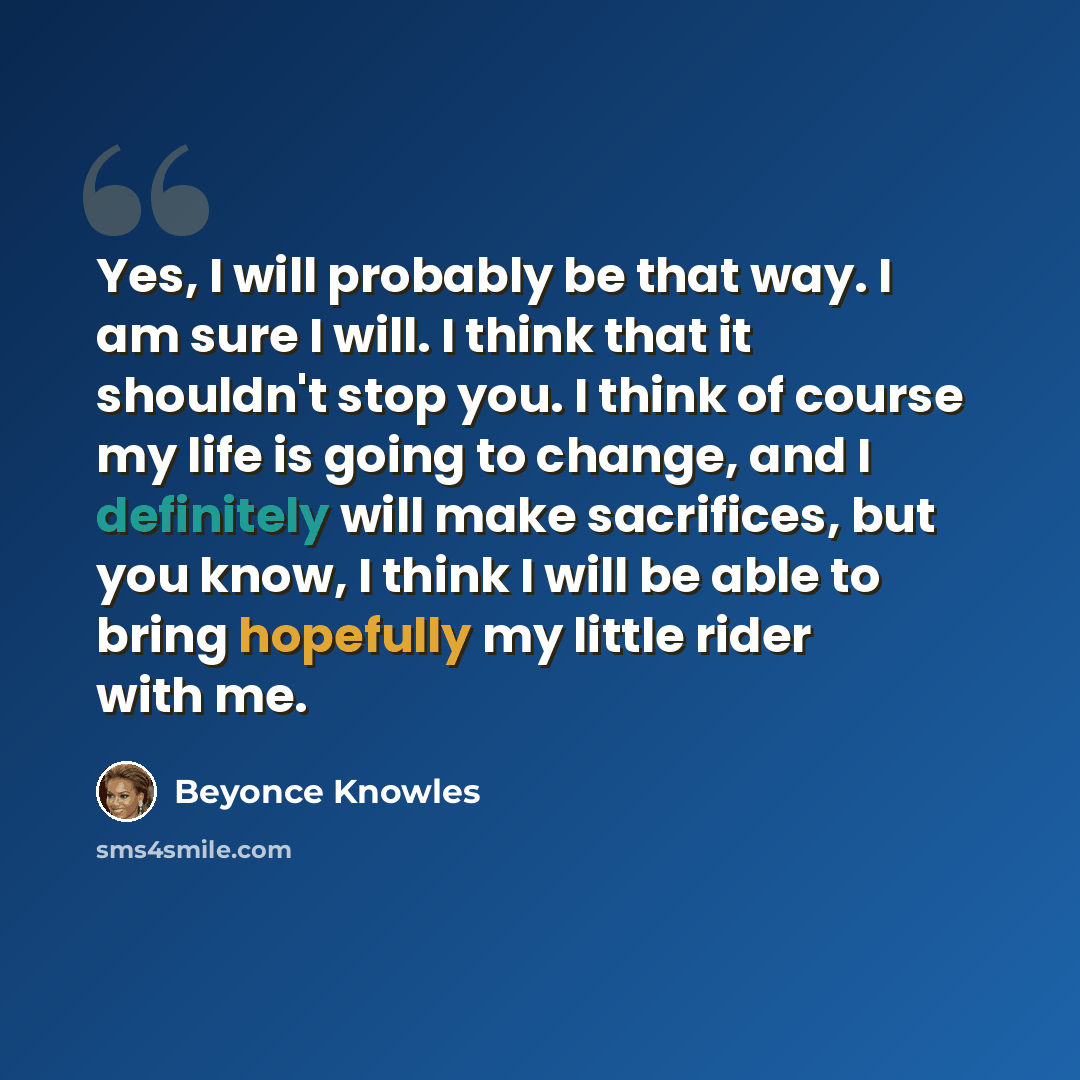 “Yes, I will probably be that way. I am sure I will. I think that it shouldn't stop you. I think of course my life is going to change, and I definitely will make sacrifices, but you know, I think I will be able to bring hopefully my little rider with me.” quote by Beyonce Knowles