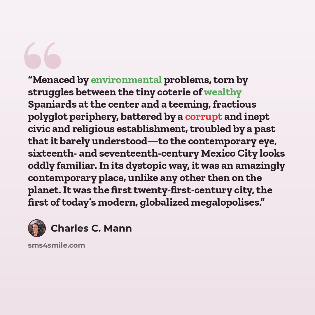 “Menaced by environmental problems, torn by struggles between the tiny coterie of wealthy Spaniards at the center and a teeming, fractious polyglot periphery, battered by a corrupt and inept civic and religious establishment, troubled by a past that it barely understood—to the contemporary eye…” quote by Charles C. Mann