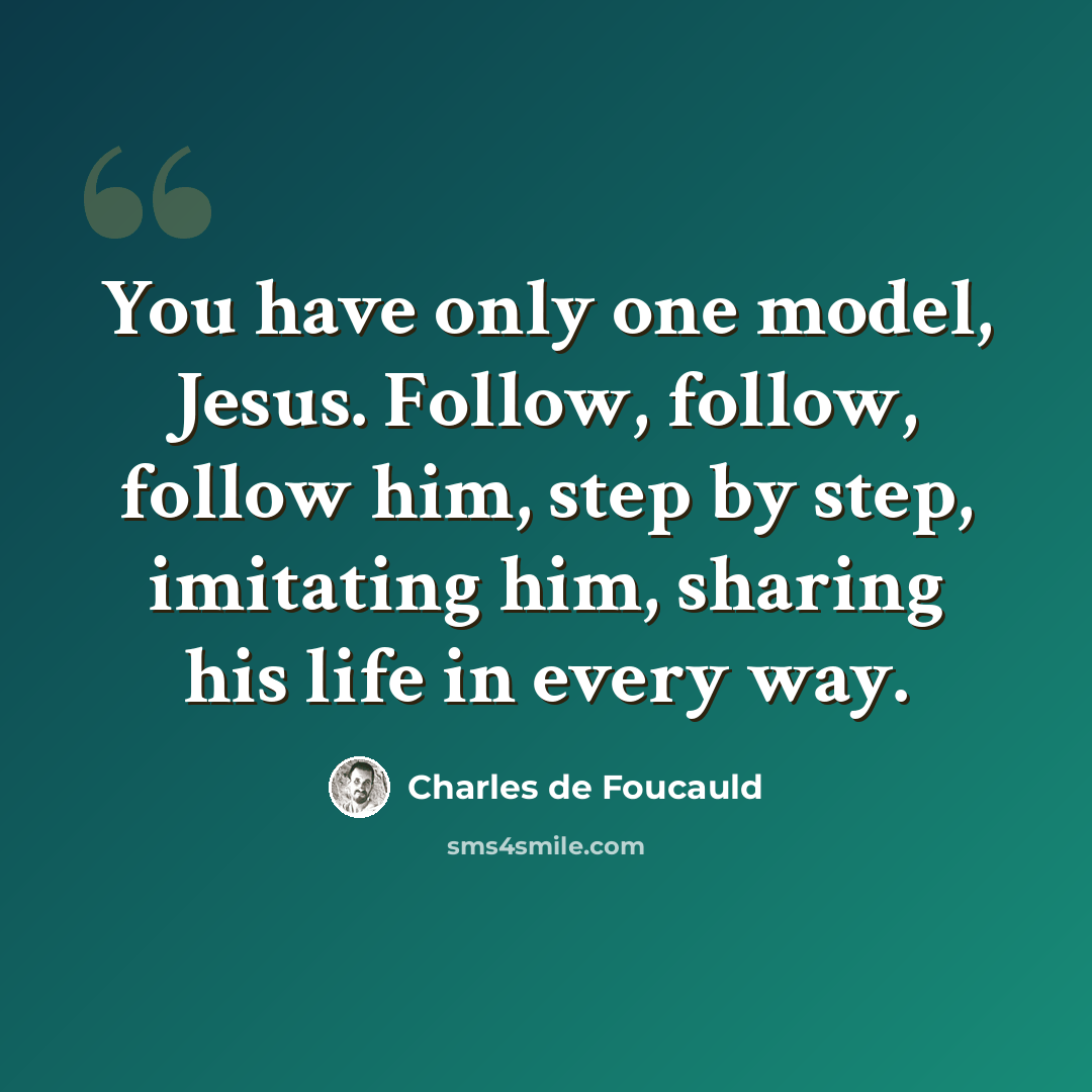 “You have only one model, Jesus. Follow, follow, follow him, step by step, imitating him, sharing his life in every way.” quote by Charles de Foucauld