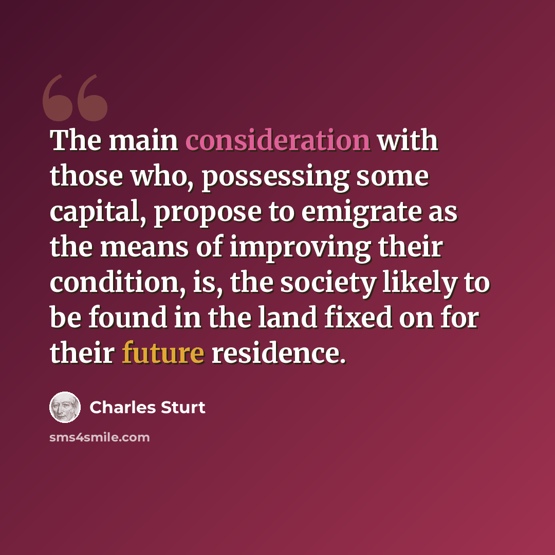 “The main consideration with those who, possessing some capital, propose to emigrate as the means of improving their condition, is, the society likely to be found in the land fixed on for their future residence.” quote by Charles Sturt