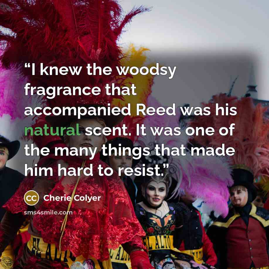 “I knew the woodsy fragrance that accompanied Reed was his natural scent. It was one of the many things that made him hard to resist.” quote by Cherie Colyer