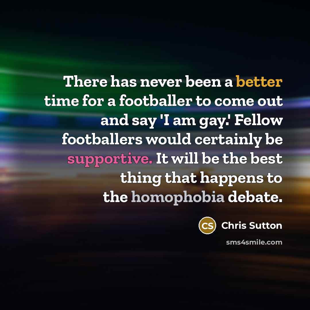 “There has never been a better time for a footballer to come out and say 'I am gay.' Fellow footballers would certainly be supportive. It will be the best thing that happens to the homophobia debate.” quote by Chris Sutton